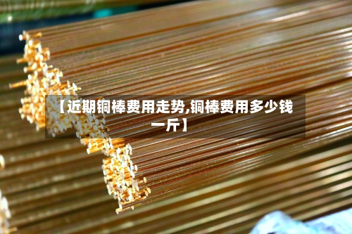 【近期铜棒费用走势,铜棒费用多少钱一斤】-第3张图片