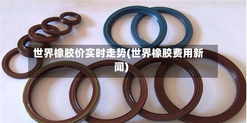 世界橡胶价实时走势(世界橡胶费用新闻)-第2张图片