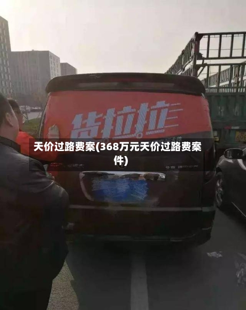 天价过路费案(368万元天价过路费案件)-第2张图片
