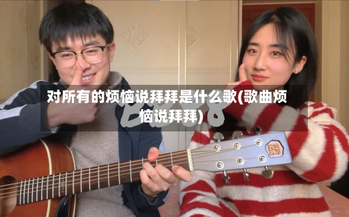 对所有的烦恼说拜拜是什么歌(歌曲烦恼说拜拜)