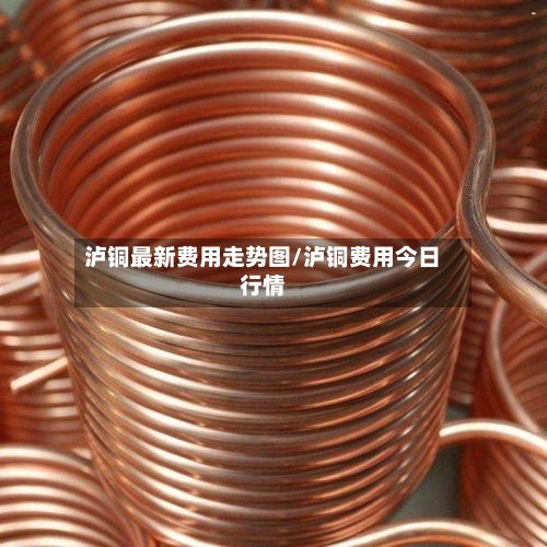 泸铜最新费用走势图/泸铜费用今日行情