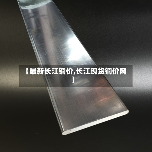 【最新长江铜价,长江现货铜价网】-第3张图片