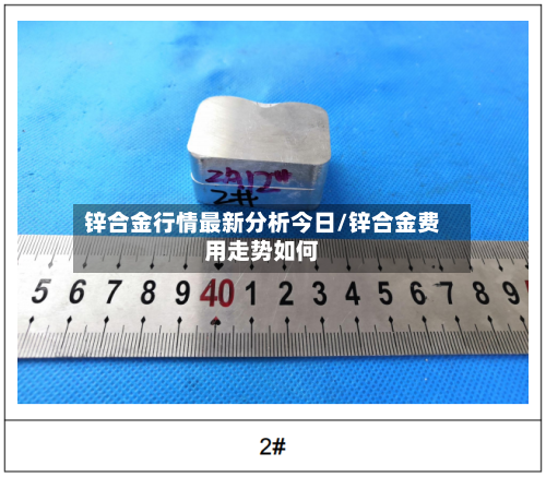 锌合金行情最新分析今日/锌合金费用走势如何-第2张图片