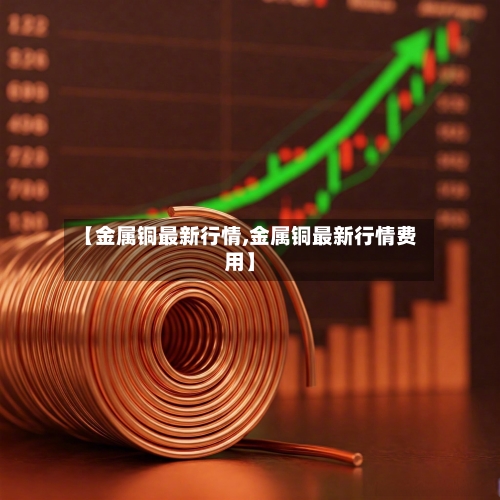 【金属铜最新行情,金属铜最新行情费用】