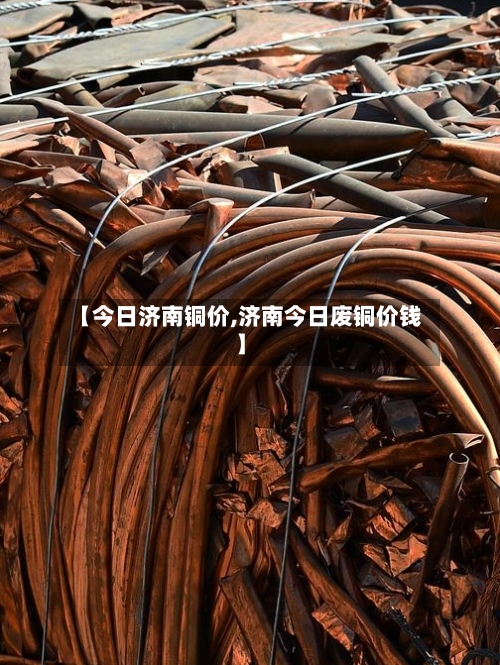 【今日济南铜价,济南今日废铜价钱】-第3张图片