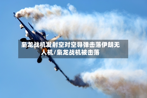 枭龙战机发射空对空导弹击落伊朗无人机/枭龙战机被击落-第2张图片
