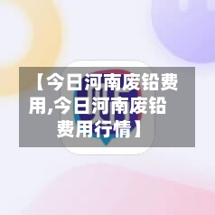 【今日河南废铅费用,今日河南废铅费用行情】