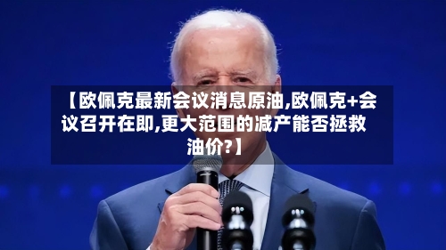 【欧佩克最新会议消息原油,欧佩克+会议召开在即,更大范围的减产能否拯救油价?】-第2张图片