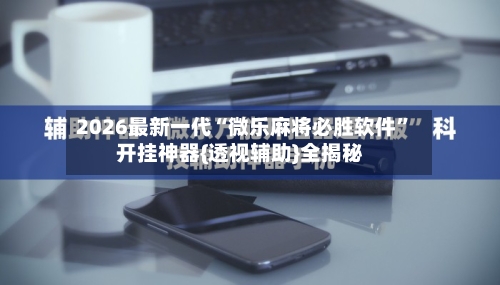 2026最新一代“微乐麻将必胜软件”开挂神器{透视辅助}全揭秘