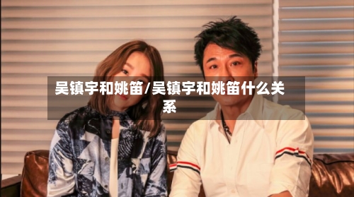 吴镇宇和姚笛/吴镇宇和姚笛什么关系