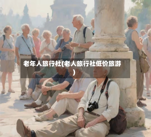 老年人旅行社(老人旅行社低价旅游)-第3张图片