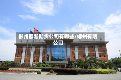 郴州最新期货公司有哪些/郴州有限公司-第2张图片