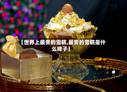 【世界上最贵的雪糕,最贵的雪糕是什么牌子】