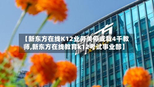 【新东方在线K12业务关停或裁4千教师,新东方在线教育k12考试事业部】-第2张图片