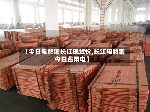 【今日电解铜长江现货价,长江电解铜今日费用电】