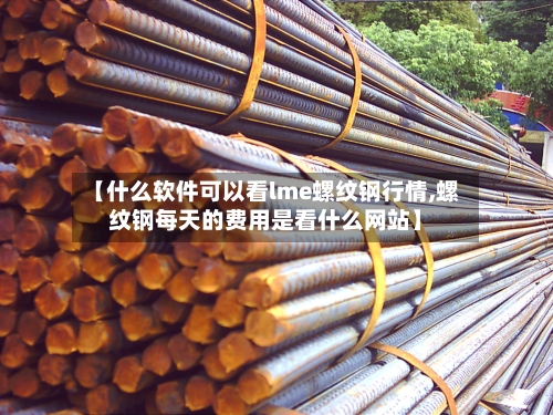 【什么软件可以看lme螺纹钢行情,螺纹钢每天的费用是看什么网站】