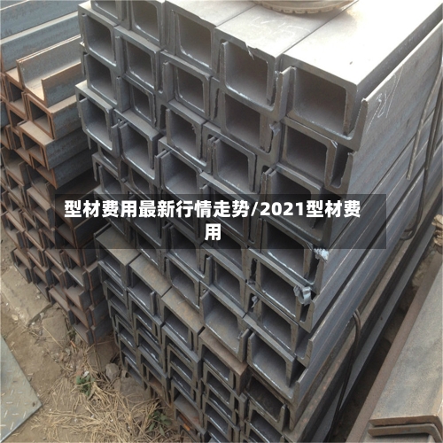 型材费用最新行情走势/2021型材费用-第3张图片