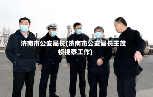 济南市公安局长(济南市公安局长王茂桢视察工作)