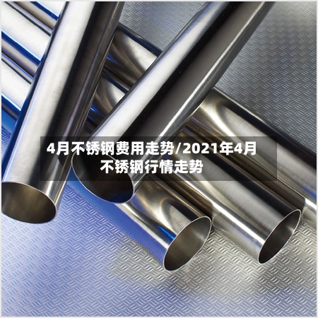 4月不锈钢费用走势/2021年4月不锈钢行情走势
