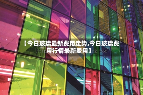 【今日玻璃最新费用走势,今日玻璃费用行情最新费用】