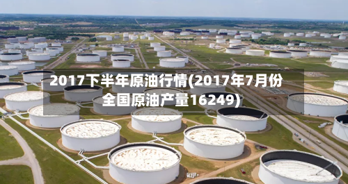 2017下半年原油行情(2017年7月份全国原油产量16249)-第3张图片