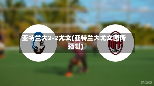 亚特兰大2-2尤文(亚特兰大尤文图斯预测)