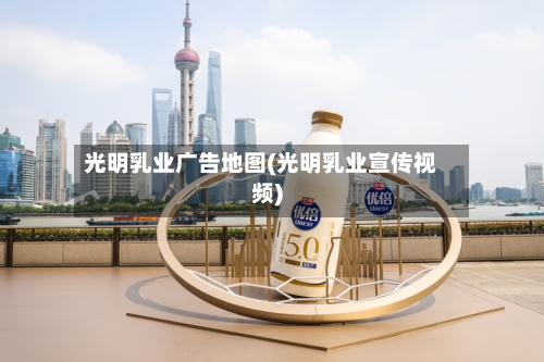 光明乳业广告地图(光明乳业宣传视频)-第3张图片