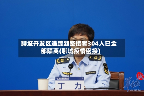 聊城开发区追踪到密接者304人已全部隔离(聊城疫情密接)-第2张图片