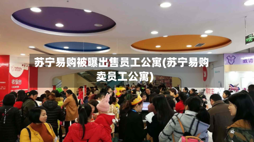 苏宁易购被曝出售员工公寓(苏宁易购卖员工公寓)