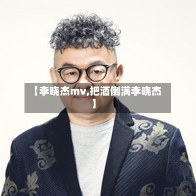 【李晓杰mv,把酒倒满李晓杰】
