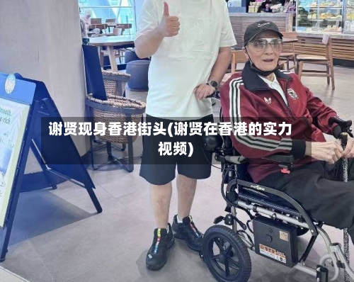 谢贤现身香港街头(谢贤在香港的实力 视频)-第2张图片