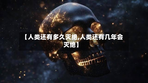 【人类还有多久灭绝,人类还有几年会灭绝】