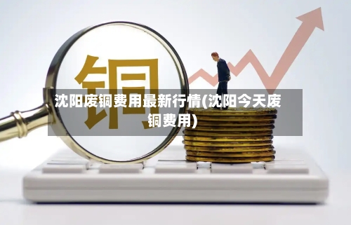 沈阳废铜费用最新行情(沈阳今天废铜费用)