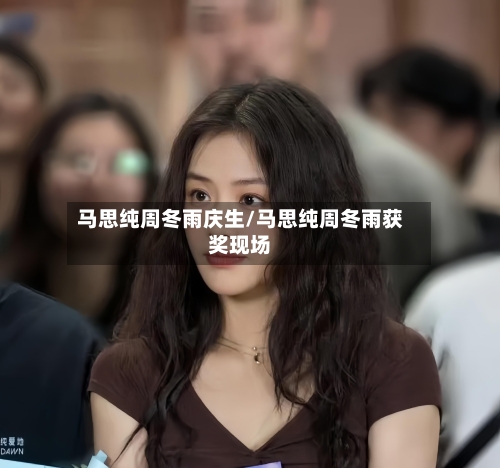 马思纯周冬雨庆生/马思纯周冬雨获奖现场-第3张图片