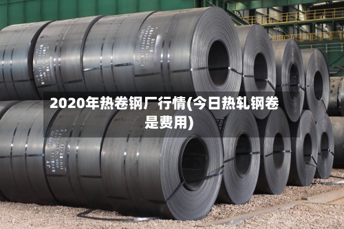 2020年热卷钢厂行情(今日热轧钢卷是费用)