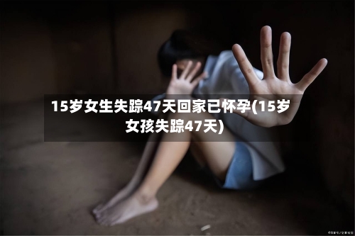 15岁女生失踪47天回家已怀孕(15岁女孩失踪47天)-第2张图片
