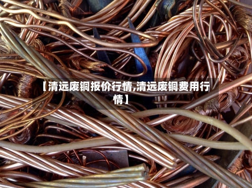 【清远废铜报价行情,清远废铜费用行情】
