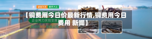 【铜费用今日价最新行情,铜费用今日费用 新闻】-第3张图片