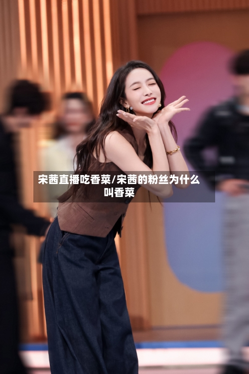 宋茜直播吃香菜/宋茜的粉丝为什么叫香菜