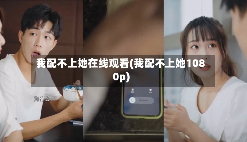 我配不上她在线观看(我配不上她1080p)