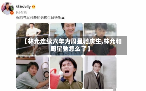【林允连续六年为周星驰庆生,林允和周星驰怎么了】