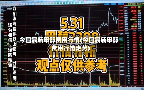 今日最新甲醇费用行情(今日最新甲醇费用行情走势)