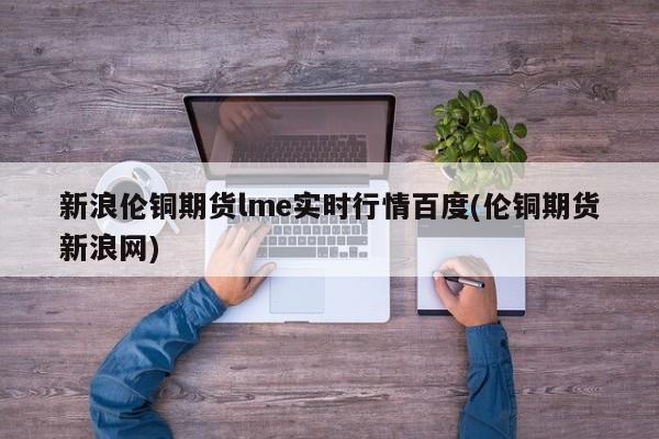 新浪伦铜期货lme实时行情百度(伦铜期货新浪网)