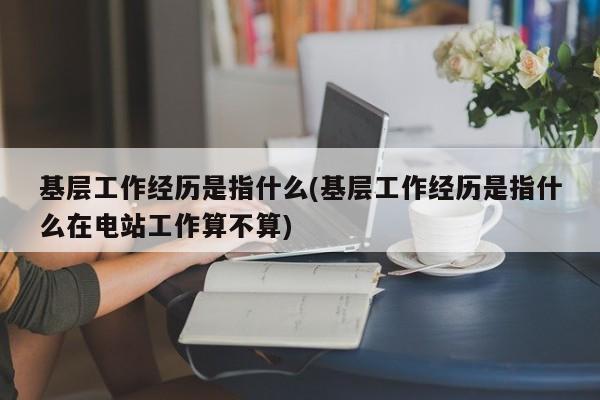 基层工作经历是指什么(基层工作经历是指什么在电站工作算不算)