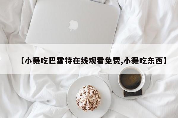 【小舞吃巴雷特在线观看免费,小舞吃东西】