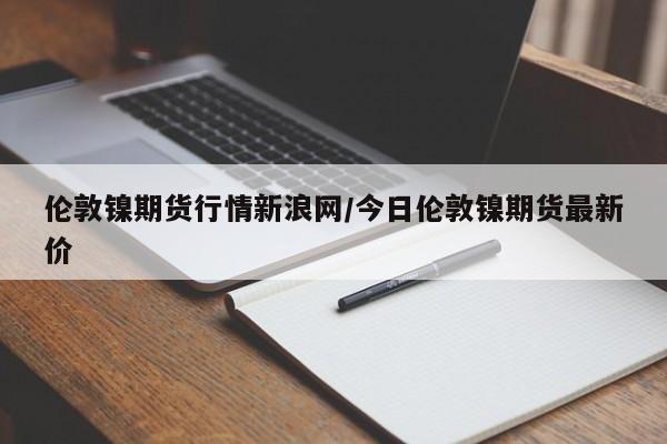 伦敦镍期货行情新浪网/今日伦敦镍期货最新价