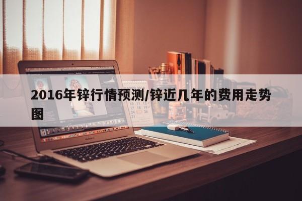 2016年锌行情预测/锌近几年的费用走势图