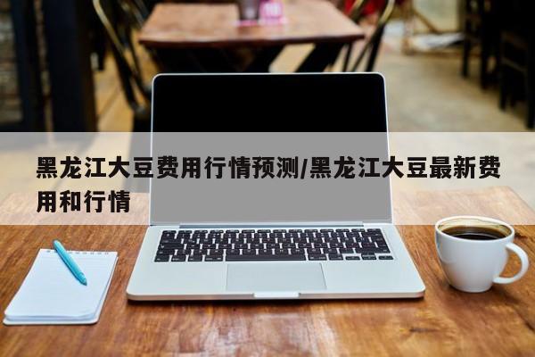 黑龙江大豆费用行情预测/黑龙江大豆最新费用和行情
