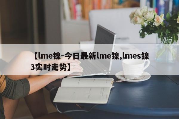 【lme镍-今日最新lme镍,lmes镍3实时走势】