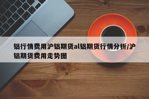 铝行情费用沪铝期货al铝期货行情分析/沪铝期货费用走势图